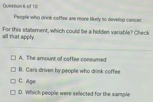 Question 6 of 10
People who drink coffee are more likely to develop cancer.
For this statement, which could be a hidden variable? Check
all that apply.
A. The amount of coffee consumed
B. Cars driven by people who drink coffee
C. Age
D. Which people were selected for the sample