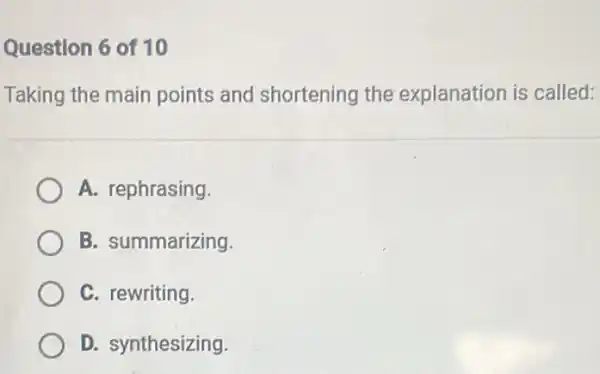 Question 6 of 10
Taking the main points and shortening the explanation is called:
A. rephrasing
B. summarizing
C. rewriting.
D. synthesizing.