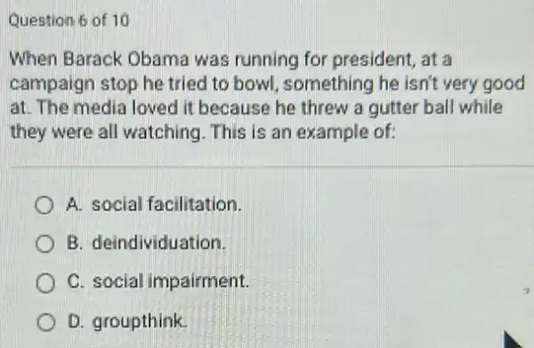 Question 6 of 10
When Barack Obama was running for president, at a
campaign stop he tried to bowl, something he isn't very good
at. The media loved it because he threw a gutter ball while
they were all watching This is an example of:
A. social facilitation.
B. deindividuation.
C. social impairment.
D. groupthink