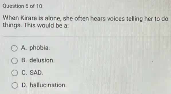 Question 6 of 10
When Kirara is alone , she often hears voices telling her to do
things. This would be a:
A. phobia
B. delusion.
C. SAD.
D. hallucination.