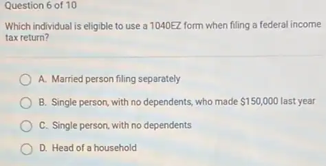 Question 6 of 10
Which individual is eligible to use a 1040EZ form when filing a federal income
tax return?
A. Married person filing separately
B. Single person, with no dependents, who made 150,000 150,000 last year
C. Single person, with no dependents
D. Head of a household