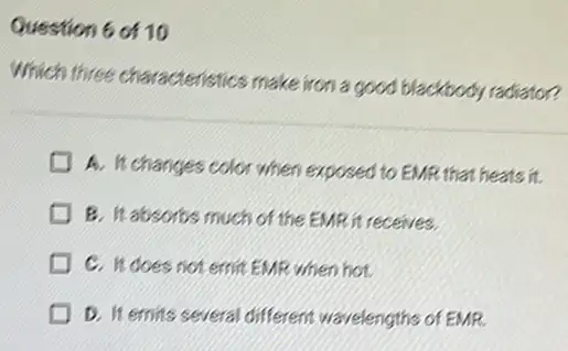 Question 6 of 10
Which three characteristics make iron a good blackbody radiator?
A. It changes color when exposed to EMR that heats it.
B. It absorbs much of the EMR it receives.
C. It does not emit EMR when hot.
D. It emits several different wavelengths of EMR.