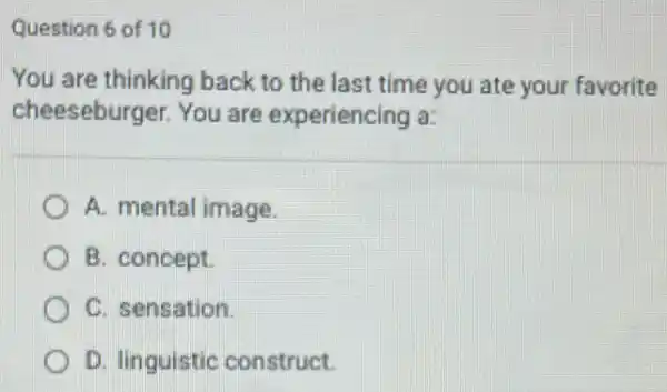 Question 6 of 10
You are thinking back to the last time you ate your favorite
cheeseburger. You are experiencing a:
A. mental image.
B. concept.
C. sensation.
D. linguistic construct.