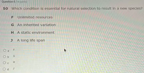 Question 6 (14 points)
50 Which condition is essential for natural selection to result in a new species?
F Unlimited resources
G An inherited variation
H A static environment
J A long life span
a F
b G
c H
d J