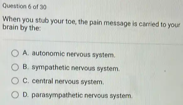 Question 6 of 30
When you stub your toe, the pain message is carried to your
brain by the:
A. autonomic nervous system.
B. sympathetic nervous system.
C. central nervous system.
D. parasympathetic nervous system.