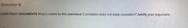 Question 6
CONSTRUCT ARGUMENTS What is meant by this statement: Correlation does not imply causation?Justify your argument.