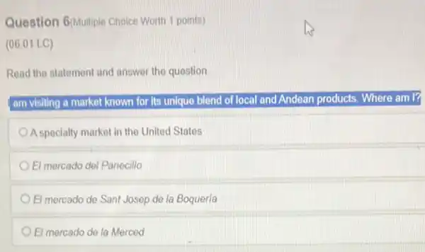 Question 6(Multiple Choice Worth 1 points)
(06.01 LC)
Read the statement and answer the question
I am visiting a market known for its unique blend of local and Andean products. Where am I
A specialty market in the United States
El mercado del Panecillo
El mercado de Sant Josep de la Boqueria
El mercado de la Merced