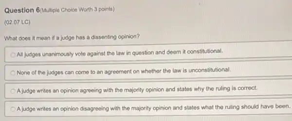 Question 6/Multiple Choice Worth 3 points)
(02.07 LC)
What does it mean if a judge has a dissenting opinion?
All judges unanimously vote against the law in question and deem it constitutional
None of the judges can come to an agreement on whether the law is unconstitutional.
A judge writes an opinion agreeing with the majority opinion and states why the ruling is correct.
A judge writes an opinion disagreeing with the majority opinion and states what the ruling should have been.