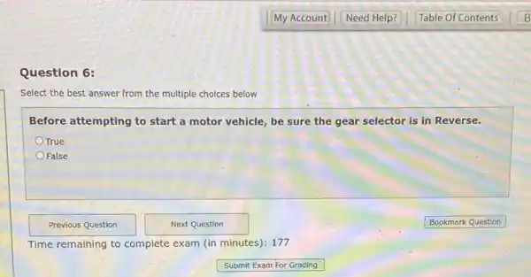 Question 6:
Select the best answer from the multiple choices below
Before attempting to start a motor vehicle, be sure the gear selector is in Reverse.
True
False
Time remaining to complete exam (in minutes): 177