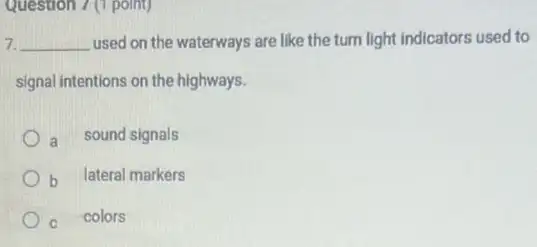 Question 7 (1 point)
7. __ used on the waterways are like the turn light indicators used to
signal intentions on the highways.
a sound signals
b lateral markers
c colors