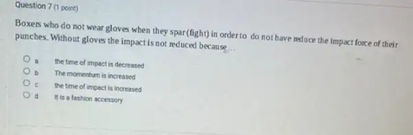 Question 7 (1 point)
Boxers who do not wear gloves when they spar(fight) in order to do not have reduce the impact force of their
punches. Without gloves the impact is not reduced because __
the time of impact is decreased
The momentum is increased
the time of impact is increased
It is a fashion accessory