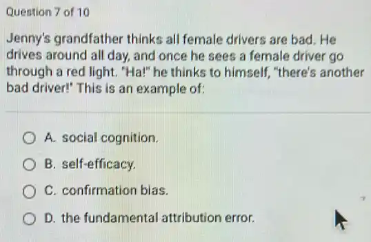 Question 7 of 10
Jenny's grandfather thinks all female drivers are bad.He
drives around all day,and once he sees a female driver go
through a red light."Ha!" he thinks to himself, "there's another
bad driver!" This is an example of:
A. social cognition.
B. self-efficacy.
C. confirmation bias.
D. the fundamental attribution error.