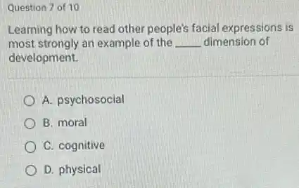 Question 7 of 10
Learning how to read other people's facial expressions is
most strongly an example of the __ dimension of
development.
A. psychosocial
B. moral
C. cognitive
D. physical