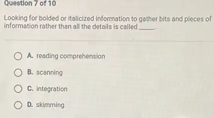 Question 7 of 10
Looking for bolded or italicized information to gather bits and pieces of
information rather than all the details is called __
A. reading comprehension
B. scanning
C. integration
D. skimming