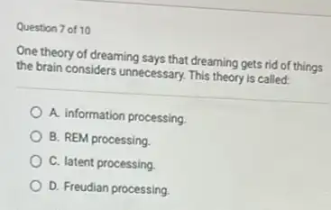 Question 7 of 10
One theory of dreaming says that dreaming gets rid of things
the brain considers unnecessary This theory is called:
A. information processing
B. REM processing
C. latent processing
D. Freudian processing