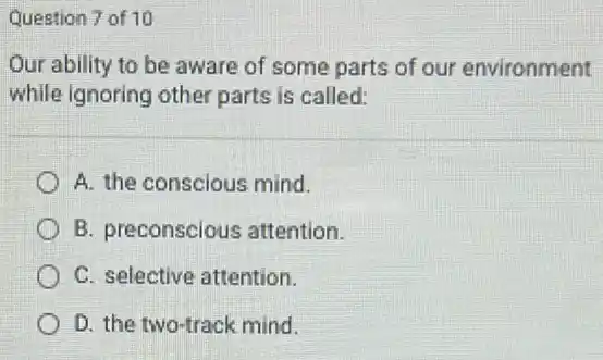 Question 7 of 10
Our ability to be aware of some parts of our environment
while ignoring other parts is called:
A. the conscious mind.
B. preconscious attention.
C. selective attention.
D. the two-track mind.