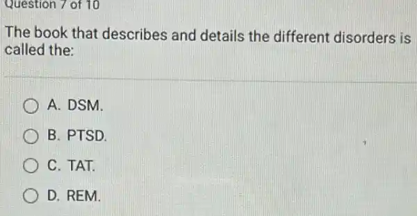 Question 7 of 10
The book that describes and details the different disorders is
called the:
A. DSM.
B. PTSD.
C. TAT.
D. REM.