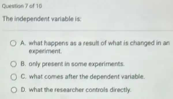 Question 7 of 10
The independent variable is:
A. what happens as a result of what is changed in an
experiment.
B. only present in some experiments.
C. what comes after the dependent variable.
D. what the researcher controls directly.