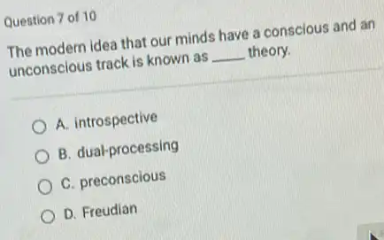 Question 7 of 10
The modern idea that our minds have a conscious and an
unconscious track is known as __ theory.
A. introspective
B. dual-processing
C. preconscious
D. Freudian