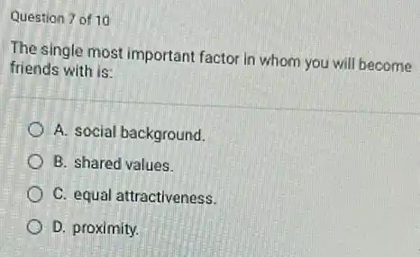 Question 7 of 10
The single most important factor in whom you will become
friends with is:
A. social background.
B. shared values.
C. equal attractiveness.
D. proximity.