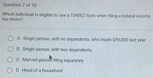 Question 7 of 10
Which individual is eligible to use a 1040EZ form when filing a federal income
tax return?
A. Single person, with no dependents, who made 49,000 49,000 last year
two dependents
C. Married person filing separately
D. Head of a household