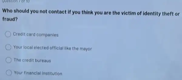 Question 7 of 10
Who should you not contact if you think you are the victim of Identity theft or
fraud?
Credit card companies
Your local elected official like the mayor
The credit bureaus
Your financial Institution