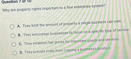 Question 7 of 10
Why are property rights important to a free enterprise system?
A. They limit the amount of property a single business can own.
B. They encourage businesses to focus on a specific type of service.
C. They establish fair prices for important goods and services.
D. They prevent rivals from copying a business's product.