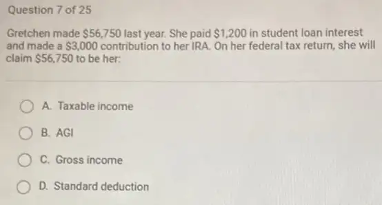 Question 7 of 25
Gretchen made 56,750 last year. She paid 1,200 in student loan interest
and made a 3,000 contribution to her IRA.On her federal tax return, she will
claim 56,750 to be her:
A. Taxable income
B. AGI
C. Gross income
D. Standard deduction