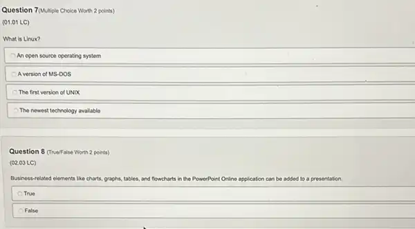 Question 7(Multiple Choice Worth 2 points)
(01.01 LC)
What is Linux?
An open source operating system
A version of MS-DOS
The first version of UNIX
The newest technology available
Question 8 (TrueFalse Worth 2 points)
(02.03 LC)
Business-related elements like charts, graphs, tables and flowcharts in the PowerPoint Online application can be added to a presentation.
True
False