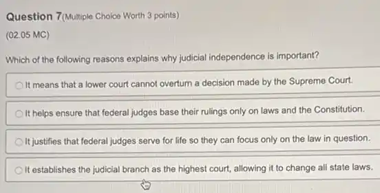 Question 7(Multiple Choice Worth 3 points)
(02.05 MC)
Which of the following reasons explains why judicial independence is important?
It means that a lower court cannot overturn a decision made by the Supreme Court.
It helps ensure that federal judges base their rulings only on laws and the Constitution.
It justifies that federal judges serve for life so they can focus only on the law in question.
It establishes the judicial branch as the highest court, allowing it to change all state laws.