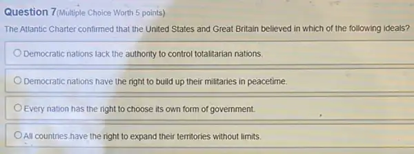 Question 7(Multiple Choice Worth 5 points)
The Atlantic Charter confirmed that the United States and Great Britain believed in which of the following ideals?
Democratic nations lack the authority to control totalitarian nations.
Democratic nations have the right to build up their militaries in peacetime.
Every nation has the right to choose its own form of government.
All countries have the right to expand their territories without limits.