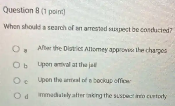 Question 8 (1 point)
When should a search of an arrested suspect be conducted?
a After the District Attorney approves the charges
b Upon arrival at the jail
C Upon the arrival of a backup officer
d Immediately after taking the suspect into custody