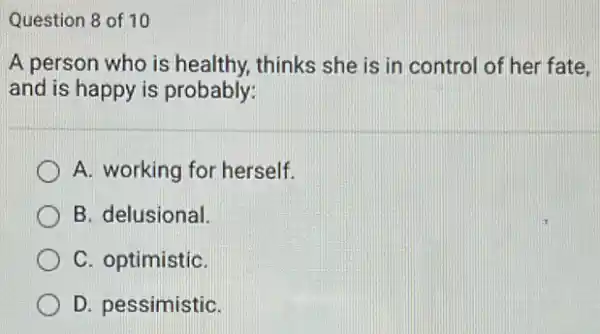 Question 8 of 10
A person who is healthy, thinks she is in control of her fate.
and is happy is probably:
A. working for herself.
B. delusional.
C. optimistiC.
D. pessimistiC.