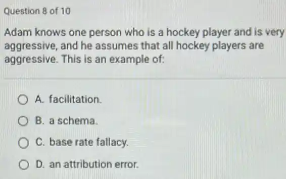 Question 8 of 10
Adam knows one person who is a hockey player and is very
aggressive, and he assumes that all hockey players are
aggressive. This is an example of:
A. facilitation.
B. a schema.
C. base rate fallacy.
D. an attribution error.