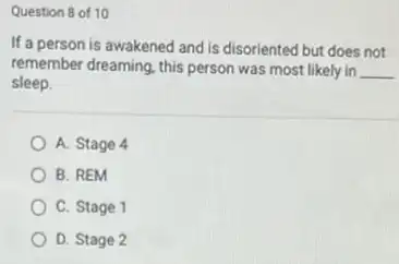 Question 8 of 10
If a person is awakened and is disoriented but does not
remember dreaming, this person was most likely in __
sleep.
A. Stage 4
B. REM
C. Stage 1
D. Stage 2