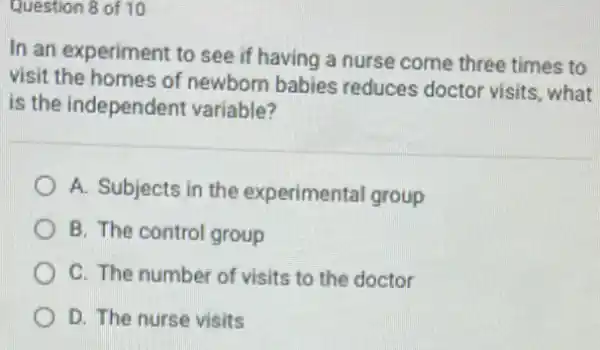 Question 8 of 10
In an experiment to see if having a nurse come three times to
visit the homes of newborn babies reduces doctor visits what
is the independent variable?
A. Subjects in the experimental group
B. The control group
C. The number of visits to the doctor
D. The nurse visits