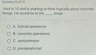 Question 8 of 10
José is 10 and is starting to think logically about concrete
things. He would be in the __ stage
A. formal operations
B. concrete operations
C. sensorimotor
D. preoperational