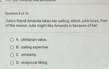 Question 8 of 10
Julie's friend Amanda takes her sailing, which Julie loves. Part
of the reason Julie might like Amanda is because of her.
A. utilitarian value.
B. sailing expertise
C. similarity.
D. reciprocal liking.