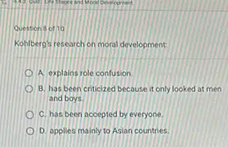 Question 8 of 10
Kohlbero's research on moral development
A. explains role confusion
B. has been criticized because it only looked at men
and boys
C. has been accepted by everyone.
D. applies mainly to Asian countries.