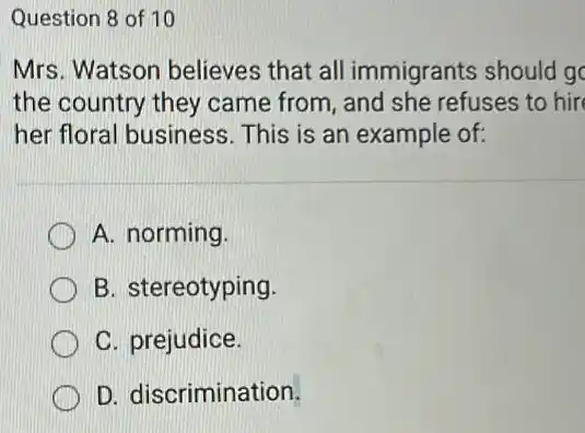 Question 8 of 10
Mrs. Watson believes that all immigrants should go
the country they came from, and she refuses to hir
her floral business This is an example of:
A. norming
B. stereotyping
C. prejudice.
D. discrimination.