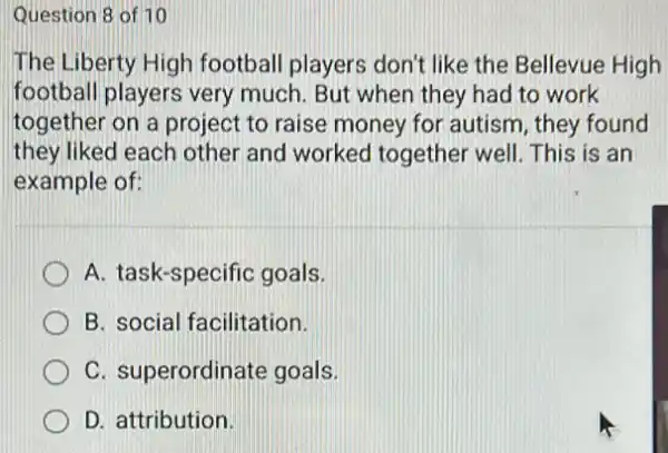 Question 8 of 10
The Liberty High football players don't like the Bellevue High
football players very much. But when they had to work
together on a project to raise money for autism, they found
they liked each other and worked together well. This is an
example of:
A. task-specific goals.
B. social facilitation.
C. superordinate goals.
D. attribution.