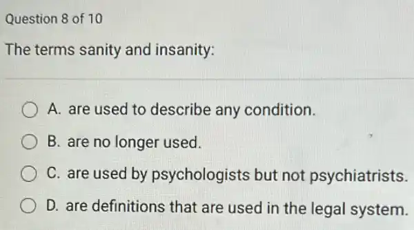 Question 8 of 10
The terms sanity and insanity:
A. are used to describe any condition.
B. are no longer used.
C. are used by psychologists but not psychiatrists.
D. are definitions that are used in the legal system.