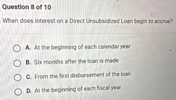 Question 8 of 10
When does interest on a Direct Unsubsidized Loan begin to accrue?
A. At the beginning of each calendar year
B. Six months after the loan is made
C. From the first disbursement of the Ioan
D. At the beginning of each fiscal year