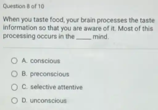 Question 8 of 10
When you taste food your brain processes the taste
information so that you are aware of it.Most of this
processing occurs in the __ mind.
A. conscious
B. preconscious
C. selective attentive
D. unconscious