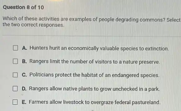 Question 8 of 10
Which of these activities are examples of people degrading commons? Select
the two correct responses.
A. Hunters hunt an economically valuable species to extinction.
B. Rangers limit the number of visitors to a nature preserve.
C. Politicians protect the habitat of an endangered species.
D. Rangers allow native plants to grow unchecked in a park.
E. Farmers allow livestock to overgraze federal pastureland.