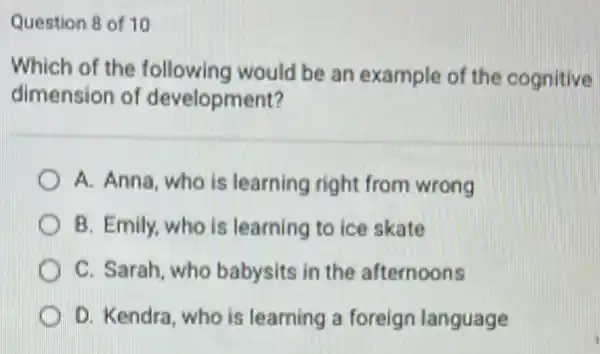 Question 8 of 10
Which of the following would be an example of the cognitive
dimension of development?
A. Anna, who is learning right from wrong
B. Emily, who is learning to ice skate
C. Sarah, who babysits in the afternoons
D. Kendra, who is learning a foreign language