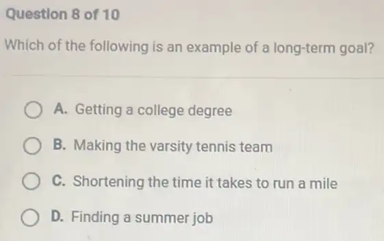 Question 8 of 10
Which of the following is an example of a long-term goal?
A. Getting a college degree
B. Making the varsity tennis team
C. Shortening the time it takes to run a mile
D. Finding a summer job