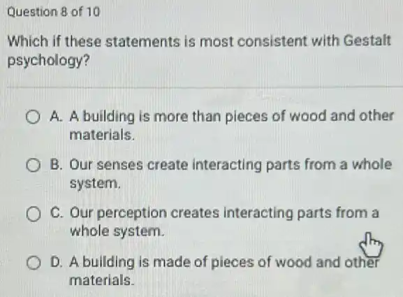 Question 8 of 10
Which if these statements is most consistent with Gestalt
psychology?
A. A building is more than pieces of wood and other
materials.
B. Our senses create interacting parts from a whole
system.
C. Our perception creates interacting parts from a
whole system.
D. A building is made of pieces of wood and other
materials.