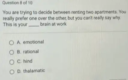 Question 8 of 10
You are trying to decide between renting two apartments. You
really prefer one over the other, but you can't really say why.
This is your __ brain at work
A. emotional
B. rational
C. hind
D. thalamatic