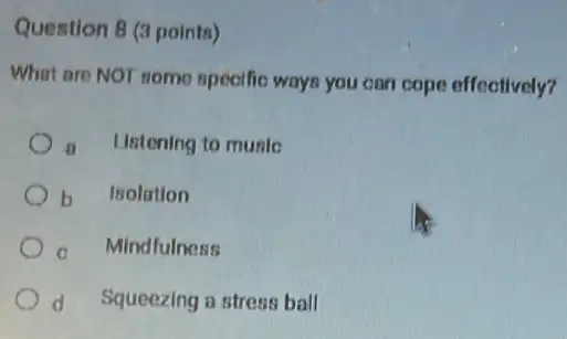 Question 8 (3 points)
What are NOT some specific wayn you can cope effectively?
a Ustening to muslo
b Isolation
c Mindfulness
d Squeezing a stress ball